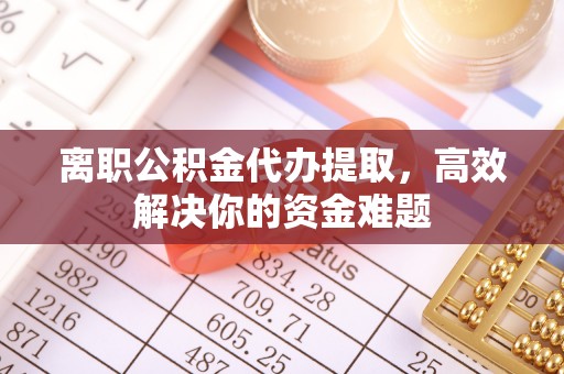 蓬安离职公积金代办提取，高效解决你的资金难题