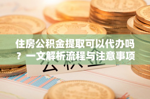 蓬安住房公积金提取可以代办吗？一文解析流程与注意事项