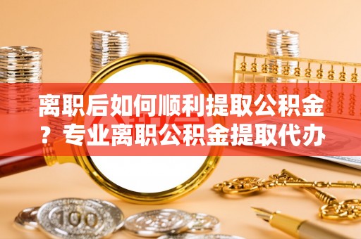 蓬安离职后如何顺利提取公积金？专业离职公积金提取代办服务指南