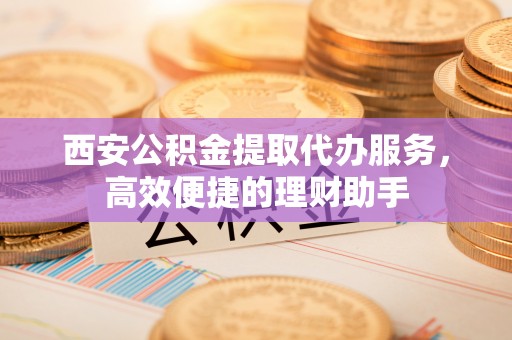 蓬安西安公积金提取代办服务，高效便捷的理财助手