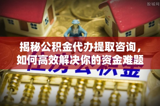 蓬安揭秘公积金代办提取咨询，如何高效解决你的资金难题