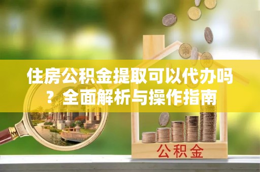 蓬安住房公积金提取可以代办吗？全面解析与操作指南