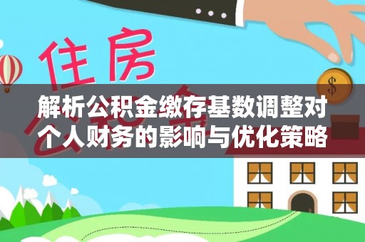 蓬安解析公积金缴存基数调整对个人财务的影响与优化策略