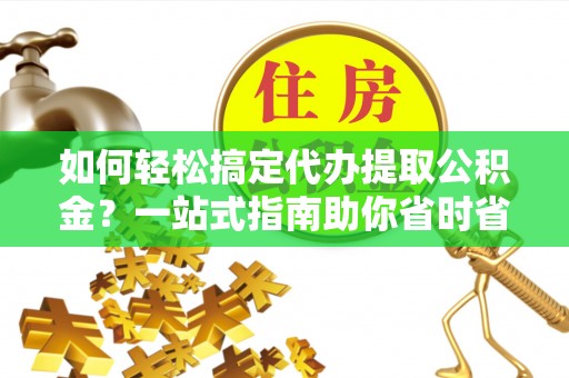 蓬安如何轻松搞定代办提取公积金？一站式指南助你省时省心