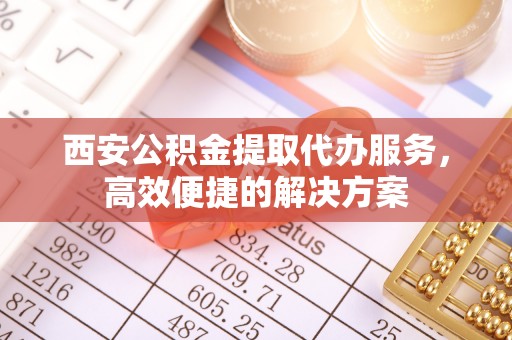 蓬安西安公积金提取代办服务，高效便捷的解决方案