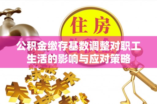 蓬安公积金缴存基数调整对职工生活的影响与应对策略