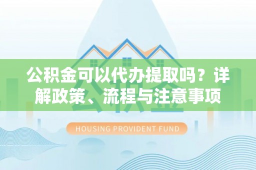 蓬安公积金可以代办提取吗？详解政策、流程与注意事项