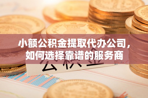 蓬安小额公积金提取代办公司，如何选择靠谱的服务商