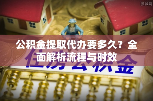 蓬安公积金提取代办要多久？全面解析流程与时效