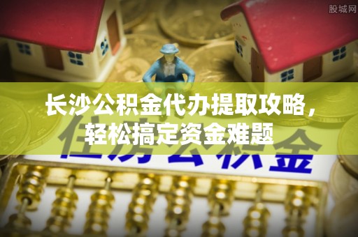 蓬安长沙公积金代办提取攻略，轻松搞定资金难题