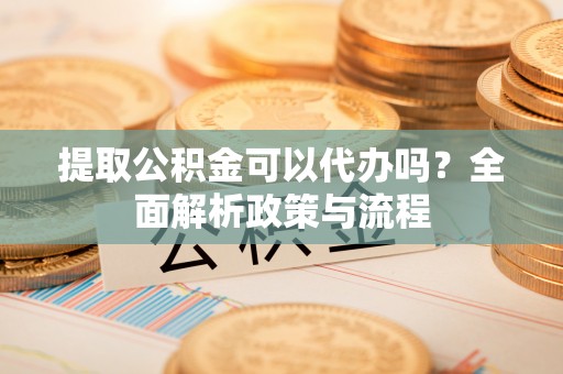 蓬安提取公积金可以代办吗？全面解析政策与流程
