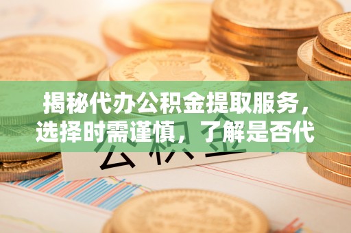蓬安揭秘代办公积金提取服务，选择时需谨慎，了解是否代办公积金提取可靠吗？