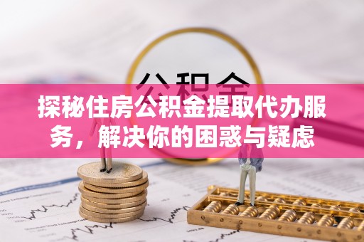 蓬安探秘住房公积金提取代办服务，解决你的困惑与疑虑