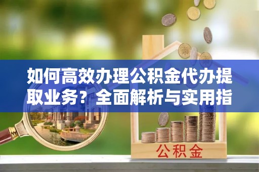 蓬安如何高效办理公积金代办提取业务？全面解析与实用指南