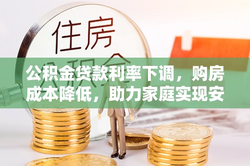 蓬安公积金贷款利率下调，购房成本降低，助力家庭实现安居梦