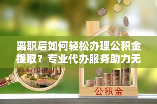 蓬安离职后如何轻松办理公积金提取？专业代办服务助力无忧
