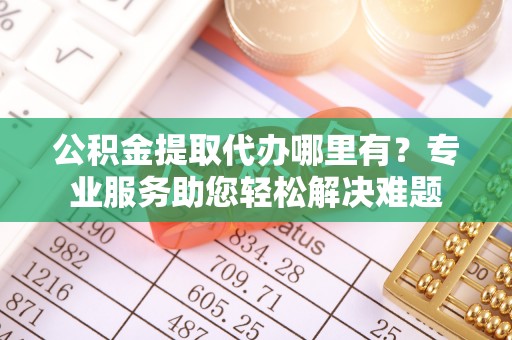 蓬安公积金提取代办哪里有？专业服务助您轻松解决难题