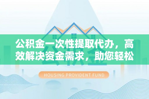 蓬安公积金一次性提取代办，高效解决资金需求，助您轻松应对生活难题