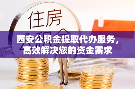 蓬安西安公积金提取代办服务，高效解决您的资金需求