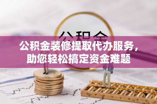 蓬安公积金装修提取代办服务，助您轻松搞定资金难题