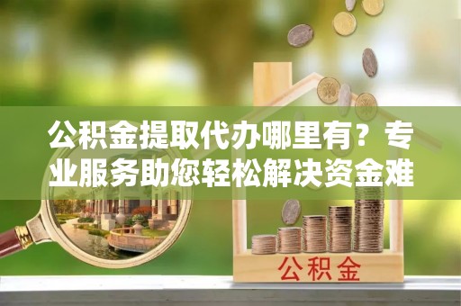 蓬安公积金提取代办哪里有？专业服务助您轻松解决资金难题