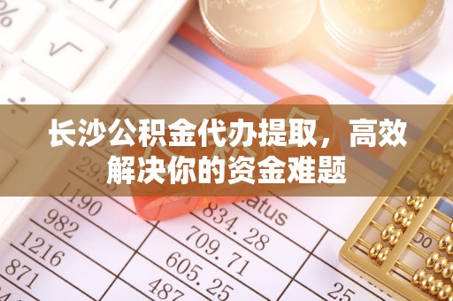 蓬安长沙公积金代办提取，高效解决你的资金难题