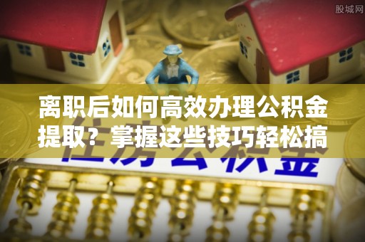 蓬安离职后如何高效办理公积金提取？掌握这些技巧轻松搞定