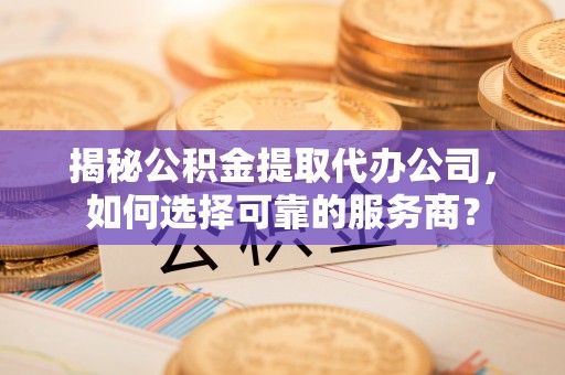 蓬安揭秘公积金提取代办公司，如何选择可靠的服务商？
