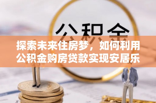 蓬安探索未来住房梦，如何利用公积金购房贷款实现安居乐业