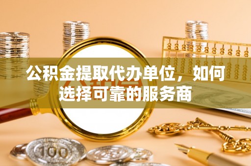 蓬安公积金提取代办单位，如何选择可靠的服务商