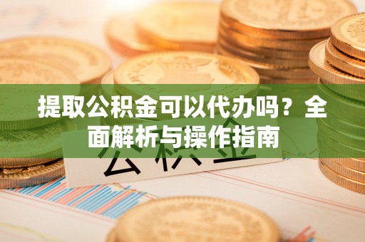 蓬安提取公积金可以代办吗？全面解析与操作指南