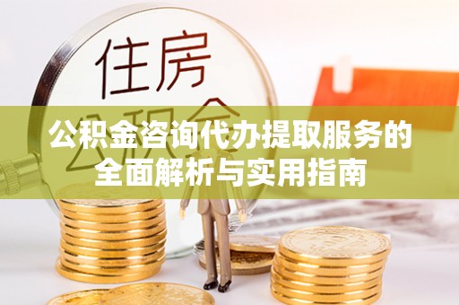蓬安公积金咨询代办提取服务的全面解析与实用指南