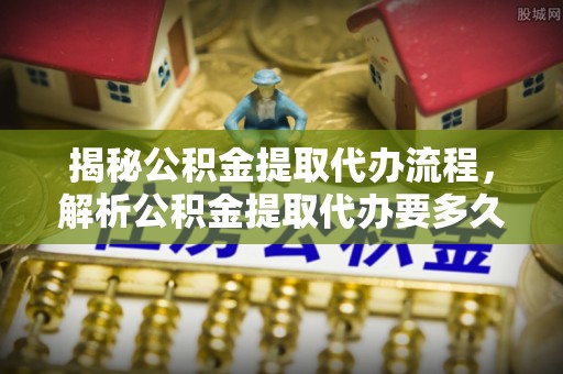 蓬安揭秘公积金提取代办流程，解析公积金提取代办要多久的真相