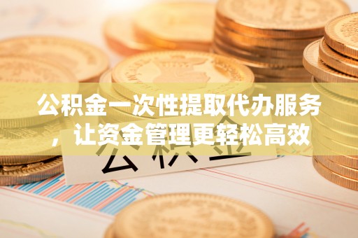蓬安公积金一次性提取代办服务，让资金管理更轻松高效