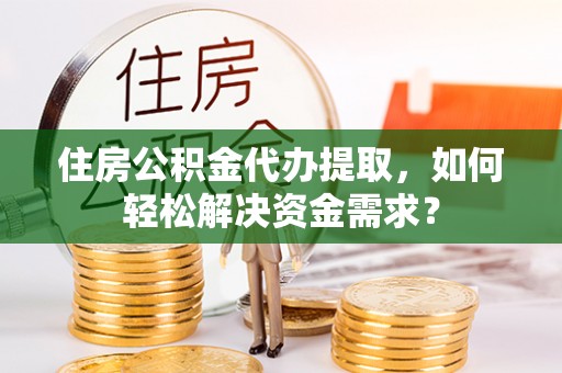蓬安住房公积金代办提取，如何轻松解决资金需求？