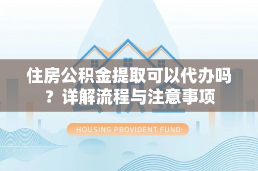 蓬安住房公积金提取可以代办吗？详解流程与注意事项