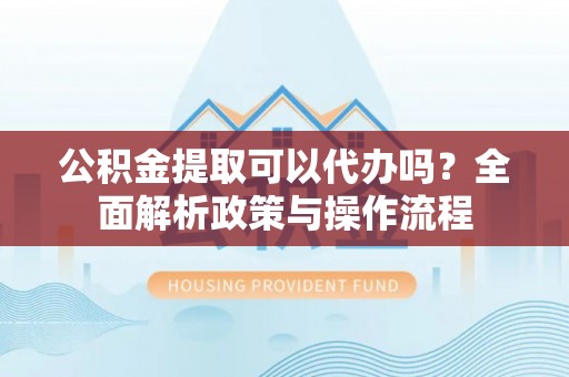 蓬安公积金提取可以代办吗？全面解析政策与操作流程