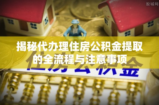 蓬安揭秘代办理住房公积金提取的全流程与注意事项