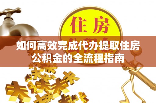 蓬安如何高效完成代办提取住房公积金的全流程指南