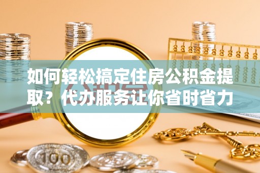 蓬安如何轻松搞定住房公积金提取？代办服务让你省时省力