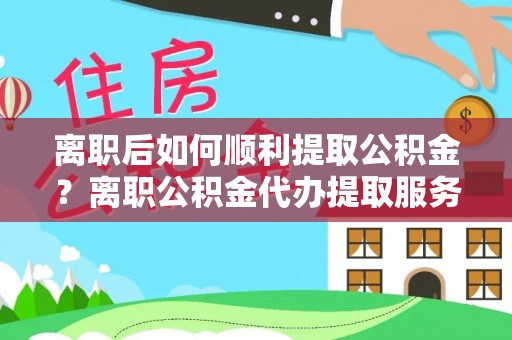 蓬安离职后如何顺利提取公积金？离职公积金代办提取服务助力无忧办理