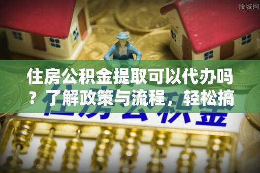 蓬安住房公积金提取可以代办吗？了解政策与流程，轻松搞定公积金提取