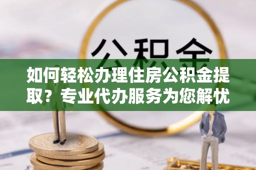 蓬安如何轻松办理住房公积金提取？专业代办服务为您解忧