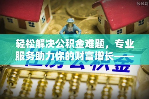 蓬安轻松解决公积金难题，专业服务助力你的财富增长——代办公积金提取