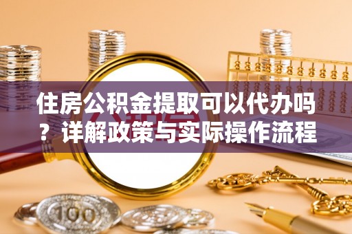 蓬安住房公积金提取可以代办吗？详解政策与实际操作流程