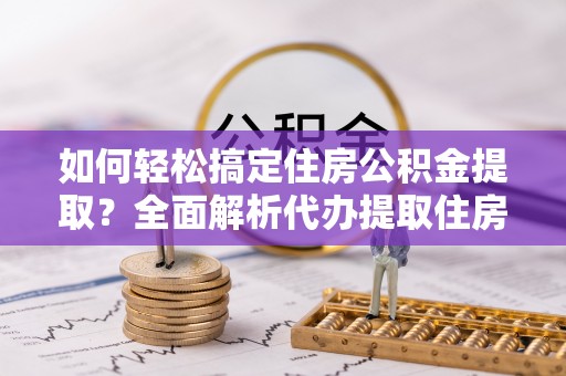 蓬安如何轻松搞定住房公积金提取？全面解析代办提取住房公积金流程