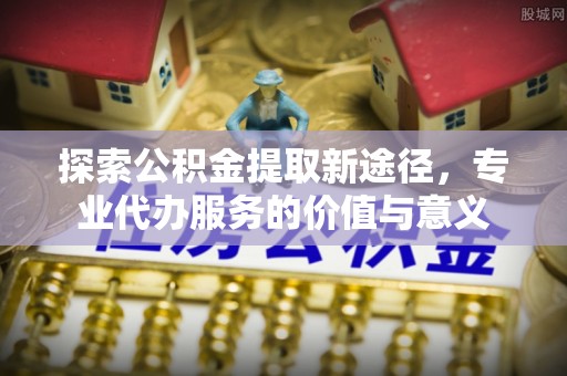 蓬安探索公积金提取新途径，专业代办服务的价值与意义