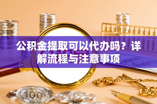 蓬安公积金提取可以代办吗？详解流程与注意事项