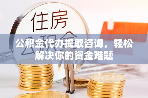 蓬安公积金代办提取咨询，轻松解决你的资金难题