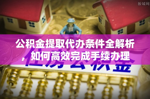 蓬安公积金提取代办条件全解析，如何高效完成手续办理